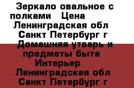 Зеркало овальное с полками › Цена ­ 3 450 - Ленинградская обл., Санкт-Петербург г. Домашняя утварь и предметы быта » Интерьер   . Ленинградская обл.,Санкт-Петербург г.